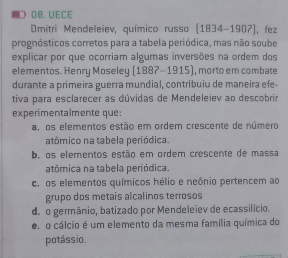 ■，08.UECE
Dmitri Mendeleiev, químico russo (1834-1907) ，fez
prognósticos corretos para a tabela periódica, mas não soube
explicar por que ocorriam algumas inversões na ordem dos
elementos. Henry Moseley ( (1887-1915) , morto em combate
durante a primeira guerra mundial, contribuiu de maneira efe-
tiva para esclarecer as dúvidas de Mendeleiev ao descobrir
experimentalmente que:
a. os elementos estão em ordem crescente de número
atômico na tabela periódica.
b. os elementos estão em ordem crescente de massa
atômica na tabela periódica.
c. os elementos químicos hélio e neônio pertencem ao
grupo dos metais alcalinos terrosos
d. o germânio, batizado por Mendeleiev de ecassilício.
e. o cálcio é um elemento da mesma família química do
potássio.