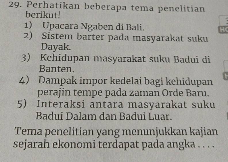 Perhatikan beberapa tema penelitian 
berikut! 
1) Upacara Ngaben di Bali. H 
2) Sistem barter pada masyarakat suku 
Dayak. 
3) Kehidupan masyarakat suku Badui di 
Banten. 
4) Dampak impor kedelai bagi kehidupan 
perajin tempe pada zaman Orde Baru. 
5) Interaksi antara masyarakat suku 
Badui Dalam dan Badui Luar. 
Tema penelitian yang menunjukkan kajian 
sejarah ekonomi terdapat pada angka . . . .