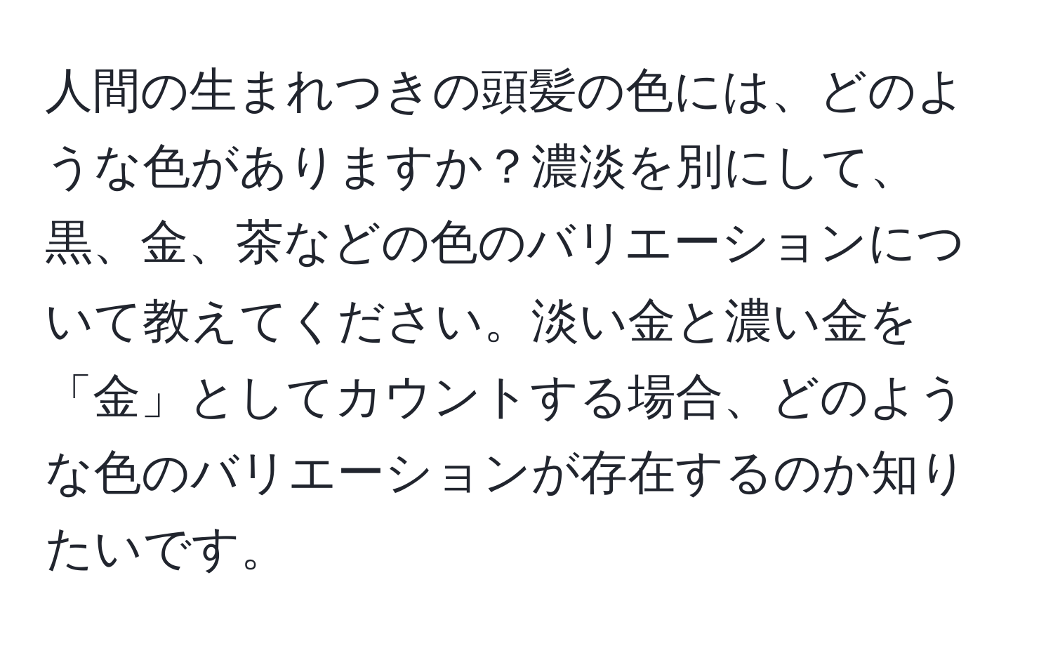 人間の生まれつきの頭髪の色には、どのような色がありますか？濃淡を別にして、黒、金、茶などの色のバリエーションについて教えてください。淡い金と濃い金を「金」としてカウントする場合、どのような色のバリエーションが存在するのか知りたいです。