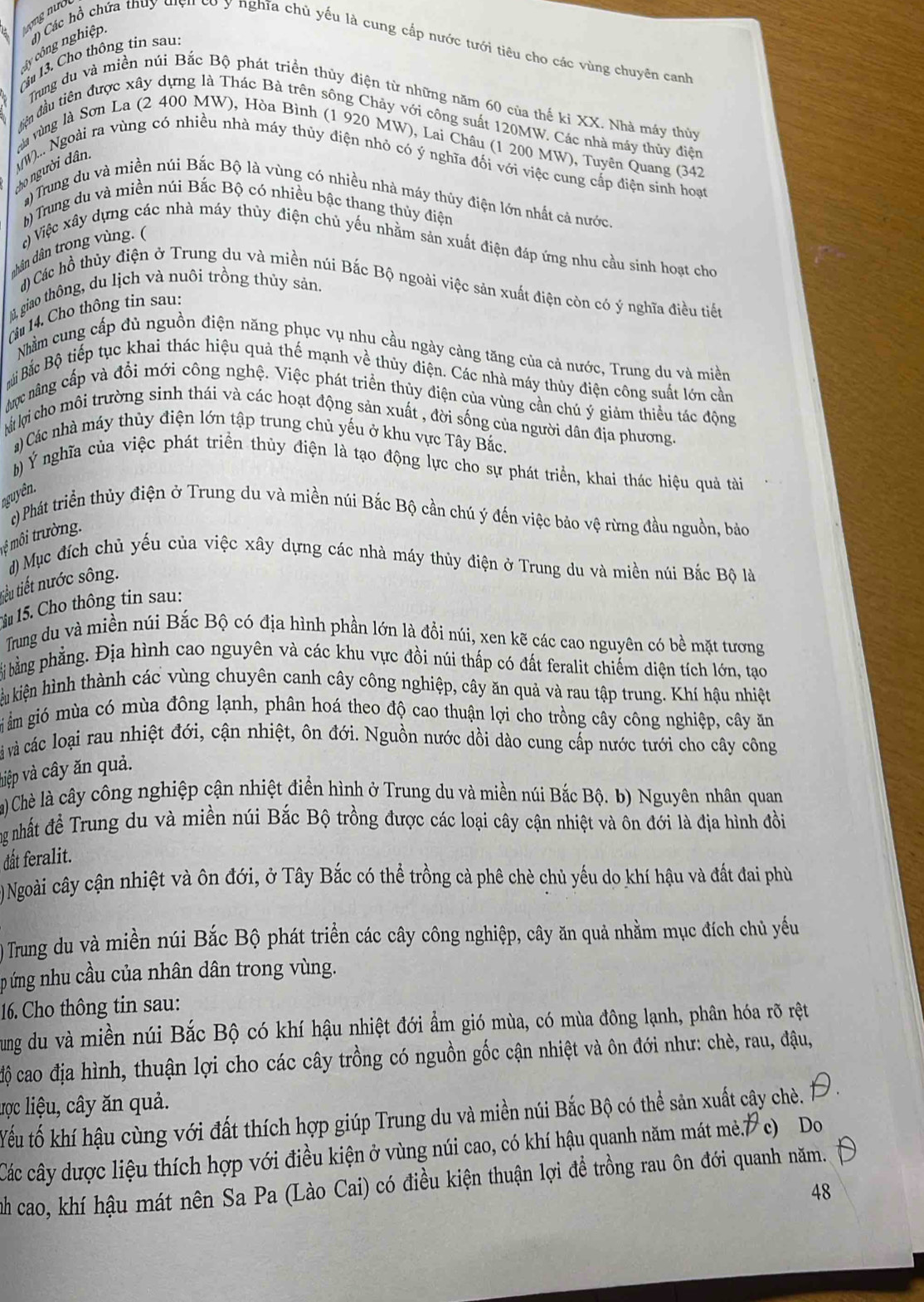 Cm 13. Cho thông tin sau
ây công nghiệp  ổ Các hồ chứa thuy điện có y nghĩa chủ yếu là cung cấp nước tưới tiêu cho các vùng chuyên canh
Trung du và miền núi Bắc Bộ phát triển thủy điện từ những năm 60 của thế kỉ XX. Nhà máy thủy
tên đầu tiên được xây dựng là Thác Bà trên sông Chảy với công suất 120MW. Các nhà máy thủy điện
à vùng là Sơn La (2 400 MW), Hòa Bình (1 920 MW), Lai Châu (1 200 MW), Tuyên Quang (342
- người  ân. W)... Ngoài ra vùng có nhiều nhà máy thủy điện nhỏ có ý nghĩa đối với việc cung cấp điện sinh hoại
#)Trung du và miền núi Bắc Bộ là vùng có nhiều nhà máy thủy điện lớn nhất cả nước
h) Trung du và miền núi Bắc Bộ có nhiều bậc thang thủy điện
) Việc xây dựng các nhà máy thủy điện chủ yếu nhằm sản xuất điện đáp ứng nhu cầu sinh hoạt cho
chân dân trong vùng. (
) Các hồ thủy điện ở Trung du và miền núi Bắc Bộ ngoài việc sản xuất điện còn có ý nghĩa điều tiết
lā, giao thông, du lịch và nuôi trồng thủy sản.
C  14.  Cho thông tin sau:
Nhằm cung cấp đù nguồn điện năng phục vụ nhu cầu ngày cảng tăng của cả nước, Trung du và miền
Bải Bắc Bộ tiếp tục khai thác hiệu quả thế mạnh về thủy điện. Các nhà máy thủy điện công suất lớn cần
ợc nâng cấp và đồi mới công nghệ. Việc phát triển thủy điện của vùng cần chú ý giảm thiều tác động
là li cho môi trường sinh thái và các hoạt động sản xuất , đời sống của người dân địa phương.
a) Các nhà máy thủy điện lớn tập trung chủ yếu ở khu vực Tây Bắc.
b) Ý nghĩa của việc phát triển thủy điện là tạo động lực cho sự phát triển, khai thác hiệu quả tài
nguyên.
) Phát triển thủy điện ở Trung du và miền núi Bắc Bộ cần chú ý đến việc bảo vệ rừng đầu nguồn, bảo
môi trường.
đ) Mục đích chủ yểu của việc xây dựng các nhà máy thủy điện ở Trung du và miền núi Bắc Bộ là
tiểu tiết nước sông.
15. Cho thông tin sau:
Trung du và miền núi Bắc Bộ có địa hình phần lớn là đồi núi, xen kẽ các cao nguyên có bề mặt tương
bi bằng phẳng. Địa hình cao nguyên và các khu vực đồi núi thấp có đất feralit chiếm diện tích lớn, tạo
kêu kiện hình thành các vùng chuyên canh cây công nghiệp, cây ăn quả và rau tập trung. Khí hậu nhiệt
i ẩm gió mùa có mùa đông lạnh, phân hoá theo độ cao thuận lợi cho trồng cây công nghiệp, cây ăn
à và các loại rau nhiệt đới, cận nhiệt, ôn đới. Nguồn nước dồi dào cung cấp nước tưới cho cây công
việp và cây ăn quả.
a) Chè là cây công nghiệp cận nhiệt điển hình ở Trung du và miền núi Bắc Bộ. b) Nguyên nhân quan
ng nhất đề Trung du và miền núi Bắc Bộ trồng được các loại cây cận nhiệt và ôn đới là địa hình đồi
dất feralit.
) Ngoài cây cận nhiệt và ôn đới, ở Tây Bắc có thể trồng cà phê chè chủ yếu do khí hậu và đất đai phù
) Trung du và miền núi Bắc Bộ phát triển các cây công nghiệp, cây ăn quả nhằm mục đích chủ yếu
p ứng nhu cầu của nhân dân trong vùng.
16. Cho thông tin sau:
Tung du và miền núi Bắc Bộ có khí hậu nhiệt đới ẩm gió mùa, có mùa đông lạnh, phân hóa rõ rệt
độ cao địa hình, thuận lợi cho các cây trồng có nguồn gốc cận nhiệt và ôn đới như: chè, rau, đậu,
lợc liệu, cây ăn quả.
Yếu tố khí hậu cùng với đất thích hợp giúp Trung du và miền núi Bắc Bộ có thể sản xuất cây chè.
Các cây dược liệu thích hợp với điều kiện ở vùng núi cao, có khí hậu quanh năm mát mẻ.7 c) Do
nh cao, khí hậu mát nên Sa Pa (Lào Cai) có điều kiện thuận lợi để trồng rau ôn đới quanh năm.
48