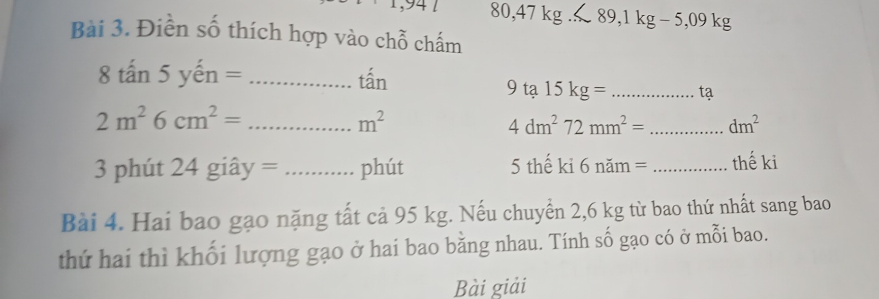 1 80,47kg... C89,1kg-5,09kg
Bài 3. Điễn số thích hợp vào chỗ chấm 
8 tấn 5 yến =_ 
tấn 
9 ta15kg= _ 
tạ
2m^26cm^2= _
m^2
_ 4dm^272mm^2=
dm^2
3 phút 24 giây = _phút 5 thế ki 6nam= _ 
thế ki 
Bài 4. Hai bao gạo nặng tất cả 95 kg. Nếu chuyển 2,6 kg từ bao thứ nhất sang bao 
thứ hai thì khối lượng gạo ở hai bao bằng nhau. Tính số gạo có ở mỗi bao. 
Bài giải