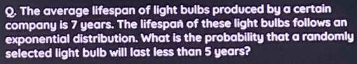 The average lifespan of light bulbs produced by a certain 
company is 7 years. The lifespañ of these light bulbs follows an 
exponential distribution. What is the probability that a randomly 
selected light bulb will last less than 5 years?