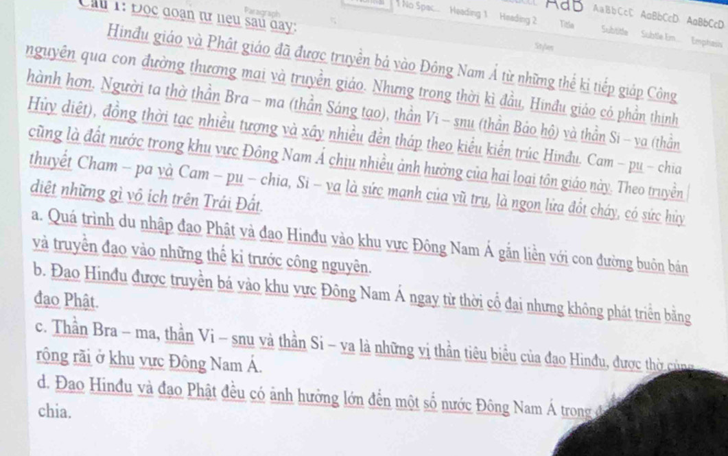 Paragraph
A a B bCcC AaBbCcD AaBbCcD
Cầu 1: Đọc đoạn tữ neu sau day:
No Spac...   Heading 1 Heading 2 Titla Subtitle  Subtle Em...  Emphasis'
Stylen
Hinđu giáo và Phát giáo đã được truyền bá vào Đông Nam Á từ những thể ki tiếp giáp Công
nguyên qua con đường thương mai và truyền giáo. Nhưng trong thời kì đầu, Hinđu giáo có phần thính
hành hơn. Người ta thờ thần Bra - ma (thần Sáng tạo), thần Vi - snu (thần Bảo hộ) và thần Si - va (thần
Hủy diệt), đồng thời tạc nhiều tượng và xây nhiều đền tháp theo kiểu kiển trúc Hinđu. Cam - pu - chia
cũng là đất nước trong khu vực Đông Nam Á chịu nhiều ảnh hưởng của hai loại tôn giáo này. Theo truyền
thuyết Cham - pa và Cam - pu - chia, Si - va là sức mạnh của vũ trụ, là ngọn lửa đốt cháy, có sức hủy
diệt những gì vô ích trên Trái Đất
a. Quá trình du nhập đạo Phật và đạo Hinđu vào khu vực Đông Nam Á gẫn liền với con đường buôn bán
và truyền đạo vào những thế kỉ trước công nguyên.
b. Đao Hinđu được truyền bá vào khu vực Đông Nam Á ngay từ thời cổ đai nhưng không phát triển bằng
đạo Phật.
c. Thần Bra - ma, thần Vi - snu và thần Si - va là những vị thần tiêu biểu của đạo Hinđu, được thờ cùng
rộng rãi ở khu vực Đông Nam Á.
d. Đao Hinđu và đạo Phật đều có ảnh hưởng lớn đến một số nước Đông Nam Á trong đ
chia.