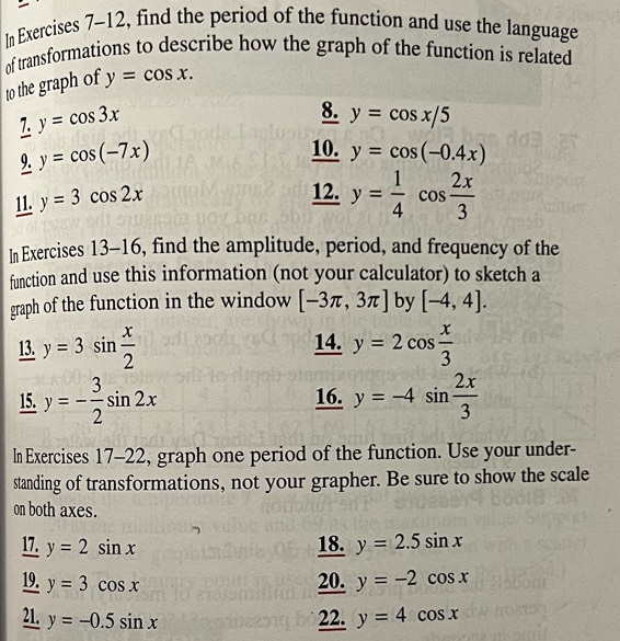 In Exercises 7-12, find the period of the function and use the language 
of transformations to describe how the graph of the function is related 
to the graph of y=cos x. 
7. y=cos 3x
8. y=cos x/5
9. y=cos (-7x)
10. y=cos (-0.4x)
11. y=3cos 2x
12. y= 1/4 cos  2x/3 
In Exercises 13 -10 5, find the amplitude, period, and frequency of the 
function and use this information (not your calculator) to sketch a 
graph of the function in the window [-3π ,3π ] by [-4,4]. 
13. y=3sin  x/2  14. y=2cos  x/3 
15. y=- 3/2 sin 2x 16. y=-4sin  2x/3 
In Exercises 17-22, graph one period of the function. Use your under- 
standing of transformations, not your grapher. Be sure to show the scale 
on both axes. 
17. y=2sin x 18. y=2.5sin x
19. y=3cos x 20. y=-2cos x
21. y=-0.5sin x 22. y=4cos x