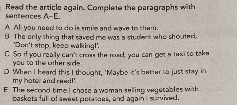 Read the article again. Complete the paragraphs with
sentences A-E.
A All you need to do is smile and wave to them.
B The only thing that saved me was a student who shouted,
‘Don’t stop, keep walking!’.
C So if you really can’t cross the road, you can get a taxi to take
you to the other side.
D When I heard this I thought, ‘Maybe it’s better to just stay in
my hotel and read!'.
E The second time I chose a woman selling vegetables with
baskets full of sweet potatoes, and again I survived.