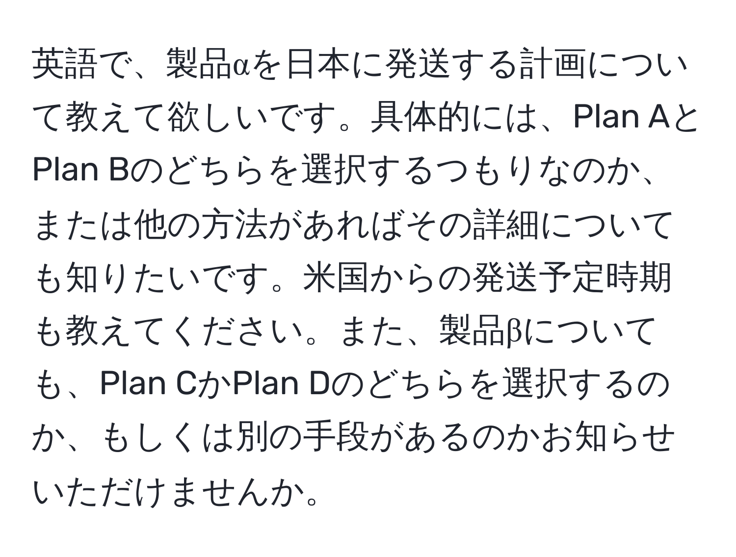 英語で、製品αを日本に発送する計画について教えて欲しいです。具体的には、Plan AとPlan Bのどちらを選択するつもりなのか、または他の方法があればその詳細についても知りたいです。米国からの発送予定時期も教えてください。また、製品βについても、Plan CかPlan Dのどちらを選択するのか、もしくは別の手段があるのかお知らせいただけませんか。