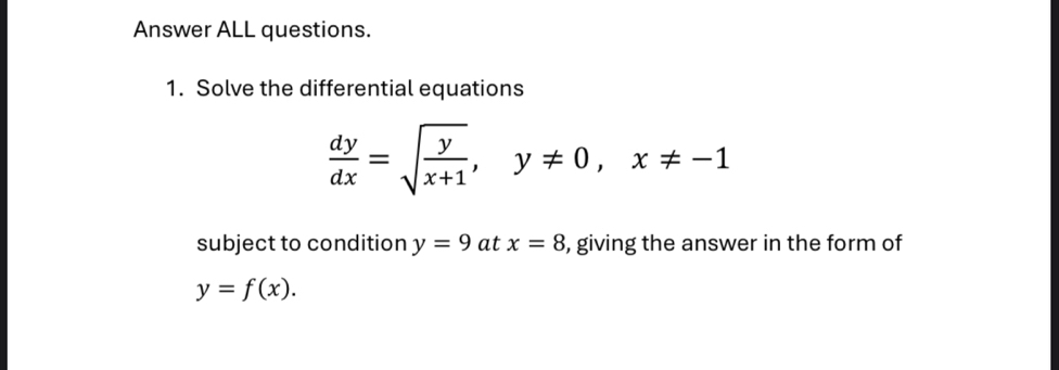 Answer ALL questions. 
1. Solve the differential equations
 dy/dx =sqrt(frac y)x+1, y!= 0, x!= -1
subject to condition y=9 at x=8 , giving the answer in the form of
y=f(x).