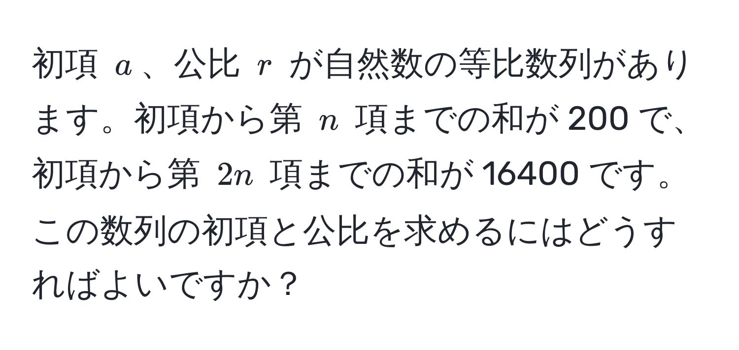 初項 ( a )、公比 ( r ) が自然数の等比数列があります。初項から第 ( n ) 項までの和が 200 で、初項から第 ( 2n ) 項までの和が 16400 です。この数列の初項と公比を求めるにはどうすればよいですか？