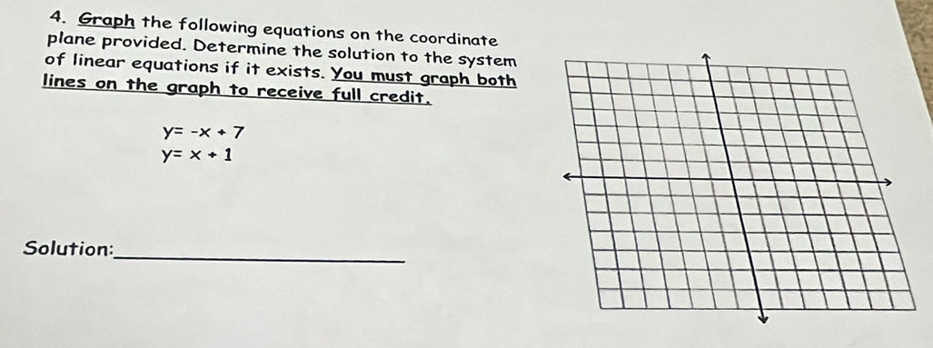 Graph the following equations on the coordinate
plane provided. Determine the solution to the system
of linear equations if it exists. You must graph both
lines on the graph to receive full credit.
y=-x+7
y=x+1
_
Solution: