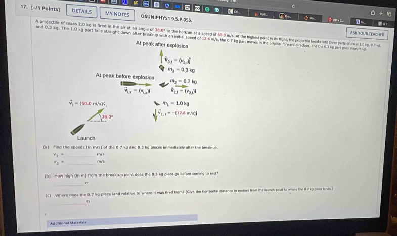 a 。 w ∞ . [ ] c.. ⅲ Port.... ① Cra
6+6
17. [-/1 Points] DETAILS MY NOTES OSUNIPHYS1 9.5.P.055. ◇ 2 C_ yar
ASK YOUR TEACHER
A projectile of mass 2.0 kg is fired in the air at an angle of 38.0° to the horizon at a speed of 60.0 m/s. At the highest point in its flight, the projectile breaks into three parts of mass 1.0 kg. 0.7 kg.
and 0.3 kg. The 1.0 kg part falls straight down after breakup with an initial speed of 12.6 m/s, the 0.7 kg part moves in the original forward direction, and the 0.3 kg part goes straight up.
At peak after explosion
vector v_3,j=(v_3,j)hat j
m_3=0.3kg
At peak before explosion m_2=0.7kg
vector v_Lx=(v_Lx)i vector v_2.1=(v_2,1)i
vector v_i=(60.0m/s)hat v_i
m_1=1.0kg
38.0°
vector v_1,f=-(12.6m/s)j
Launch
(a) Find the speeds (in m/s) of the 0.7 kg and 0.3 kg pieces immediately after the break-up.
v_2= _  m/s
v_3= _ m/s
(b) How high (in m) from the break-up point does the 0.3 kg piece go before coming to rest?
_
m
(c) Where does the 0.7 kg piece land relative to where it was fired from? (Give the horizontal distance in meters from the launch point to where the 0.7 kg piece lands.)
_
m
'
Additional Materials