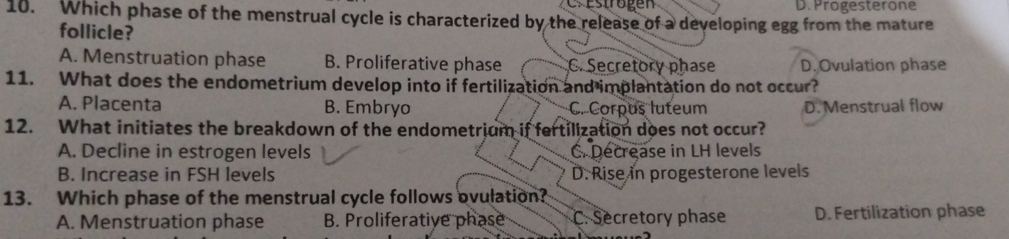 Cr estrogen D. Progesterone
10. Which phase of the menstrual cycle is characterized by the release of a developing egg from the mature
follicle?
A. Menstruation phase B. Proliferative phase C. Secretory phase D. Ovulation phase
11. What does the endometrium develop into if fertilization and implantation do not occur?
A. Placenta B. Embryo C. Corpus luteum D. Menstrual flow
12. What initiates the breakdown of the endometrium if fertilization does not occur?
A. Decline in estrogen levels C. Decrease in LH levels
B. Increase in FSH levels D. Rise in progesterone levels
13. Which phase of the menstrual cycle follows ovulation?
A. Menstruation phase B. Proliferative phase C. Secretory phase D. Fertilization phase