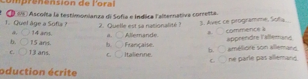 comprénension de l'oral
976 Ascolta la testimonianza di Sofia e indica l'alternativa corretta.
1. Quel âge a Sofia ? 2. Quelle est sa nationalité ? 3. Avec ce programme, Sofia..
a. 14 ans. Allemande.
a commence à
a.
apprendre l'allemand
b. 15 ans. b. Française.
b. améliore son allemand
C. 13 ans. Italienne.
C.
C ne parle pas allemand.
oduction écrite