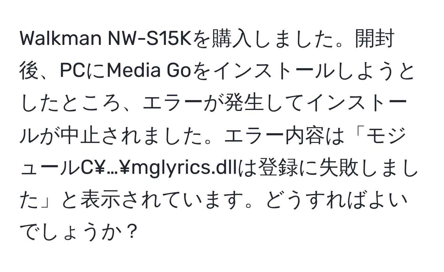 Walkman NW-S15Kを購入しました。開封後、PCにMedia Goをインストールしようとしたところ、エラーが発生してインストールが中止されました。エラー内容は「モジュールC¥…¥mglyrics.dllは登録に失敗しました」と表示されています。どうすればよいでしょうか？