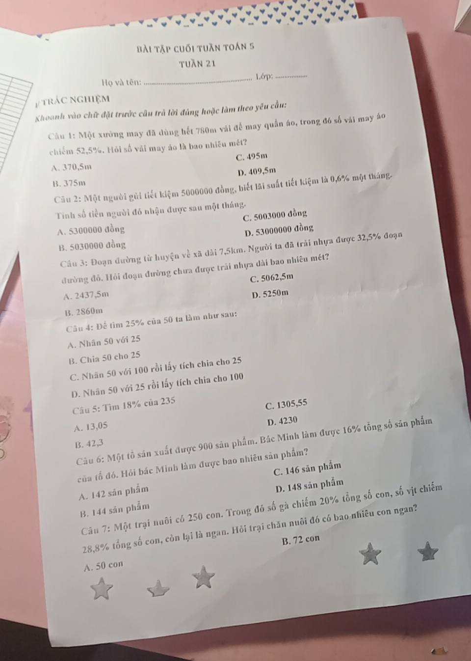 bài tập cuối tuần toán 5
tuăn 21
Họ và tên: _Lớp:_
# trác nghiệm
Khoanh vào chữ đặt trước câu trả lời đúng hoặc làm theo yêu cầu:
Câu 1: Một xưởng may đã dùng hết 780m vải để may quần áo, trong đó số vải may áo
chiếm 52,5%. Hỏi số vái may áo là bao nhiều mét?
A. 370,5m C. 495m
D. 409,5m
B. 375m
Cầu 2: Một người gũi tiết kiệm 5000000 đồng, biết lãi suất tiết kiệm là 0,6% một tháng.
Tinh số tiền người đó nhận được sau một tháng.
C. 5003000 đồng
A. 5300000 đồng
D. 53000000 đồng
B. 5030000 đồng
Câu 3: Đoạn đường từ huyện về xã dài 7,5km. Người ta đã trải nhựa được 32,5% đoạn
đường đỏ. Hỏi đoạn đường chưa được trải nhựa dài bao nhiêu mét?
C. 5062,5m
A. 2437,5m D. 5250m
B. 2860m
Câu 4: Để tìm 25% của 50 ta làm như sau:
A. Nhân 50 với 25
B. Chia 50 cho 25
C. Nhân 50 với 100 rồi lấy tích chia cho 25
D. Nhân 50 với 25 rồi lấy tích chia cho 100
Câu 5: Tìm 18% của 235
C. 1305,55
A. 13,05
D. 4230
Câu 6: Một tổ sản xuất được 900 sản phẩm. Bác Minh làm được 16% tổng số sản phẩm
B. 42,3
của tổ đó. Hỏi bác Minh làm được bao nhiêu sản phẩm?
A. 142 sản phẩm C. 146 săn phẩm
B. 144 săn phẩm D. 148 sản phẩm
Câu 7: Một trại nuôi có 250 con. Trong đó số gà chiếm 20% tổng số con, số vịt chiếm
28,8% tổng số con, còn lại là ngan. Hỏi trại chăn nuôi đó có bao nhiêu con ngan?
B. 72 con
A. 50 con