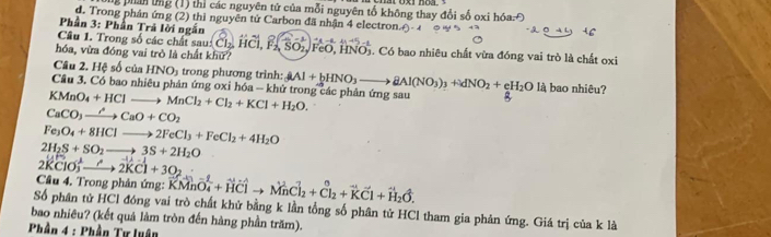 ng phản ứng (1) thì các nguyên tử của mỗi nguyên tổ không thay đổi số oxi hồ
d. Trong phân ứng (2) thì nguyên tử Carbon đã nhận 4 electron
Phần 3: Phần Trả lời ngắn
Câu 1. Trong số các chất sau: Cl_2,Hwidehat Cl,widehat F_2,widehat SO_2,widehat F
hóa, vừa đóng vai trò là chất khử? FeO, HNO5. Có bao nhiêu chất vừa đóng vai trò là chất oxi
Cầu 2. Hệ số của HNO_3 trong phương trình: AAl+bHNO_3to BAl(NO_3)_3+dNO_2+eH_2O là bao nhiêu?
Cầu 3, Có bao nhiêu phản ứng oxi hóa - khử trong các phân ứng sau
KMnO_4+HClto MnCl_2+Cl_2+KCl+H_2O.
CaCO_3to CaO+CO_2
Fe_3O_4+8HClto 2FeCl_3+FeCl_2+4H_2O
2H_2S+SO_2to 3S+2H_2O
2KClO_3^(+to 2KCl+3O_2)
Câu 4. Trong phản ứng: vector KMnvector O_4+vector HClto vector MnCl_2+vector Cl_2+vector KCl+vector H_2delta ,
Số phân tử HCl đóng vai trò chất khử bằng k lần tổng số phân tử HCl tham gia phản ứng. Giá trị của k là
bao nhiêu? (kết quả làm tròn đến hàng phần trăm).
Phần 4 : Phần Tư luận