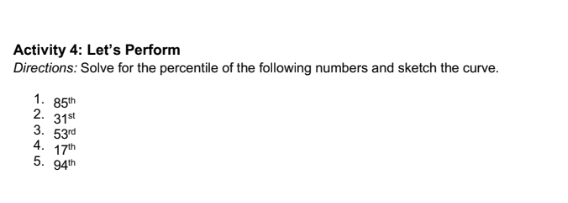 Activity 4: Let's Perform 
Directions: Solve for the percentile of the following numbers and sketch the curve. 
1. 85^(th)
2. 31^(st)
3. 53^(rd)
4. 17^(th)
5. 94^(th)