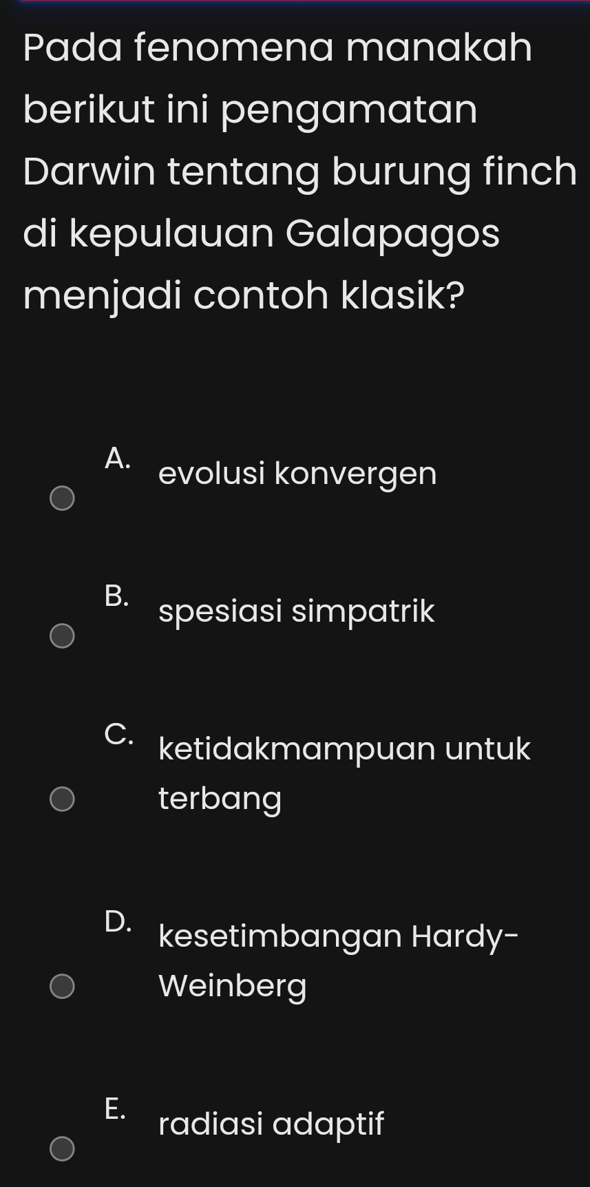 Pada fenomena manakah
berikut ini pengamatan
Darwin tentang burung finch
di kepulauan Galapagos
menjadi contoh klasik?
A. evolusi konvergen
B. spesiasi simpatrik
ketidakmampuan untuk
terbang
D. kesetimbangan Hardy-
Weinberg
radiasi adaptif