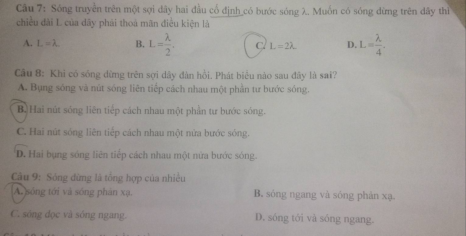 Sóng truyền trên một sợi dây hai đầu cố định có bước sóng λ. Muốn có sóng dừng trên dây thì
chiều dài L của dây phải thoa mãn điều kiện là
A. L=lambda. B. L= lambda /2 . L= lambda /4 .
C L=2lambda. 
D.
Câu 8: Khi có sóng dừng trên sợi dây đàn hồi. Phát biểu nào sau đây là sai?
A. Bụng sóng và nút sóng liên tiếp cách nhau một phần tư bước sóng.
B. Hai nút sóng liên tiếp cách nhau một phần tư bước sóng.
C. Hai nút sóng liên tiếp cách nhau một nửa bước sóng.
D. Hai bụng sóng liên tiếp cách nhau một nửa bước sóng.
* Câu 9: Sóng dừng là tổng hợp của nhiều
A. sóng tới và sóng phản xạ. B. sóng ngang và sóng phản xạ.
C. sóng dọc và sóng ngang. D. sóng tới và sóng ngang.