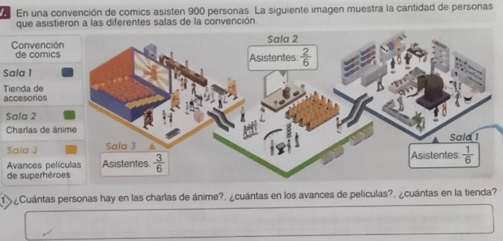 En una convención de comics asisten 900 personas. La siguiente imagen muestra la cantidad de personas
que asistieron a las diferentes salas de la convención.
Convenció
de comics
Sala 1
Tienda de
accesorios
Sala 2
Charlas de án
Sala 3
Avances pelí
de superhéro
1 ¿Cuántas personas hay en las charlas de ánime?, ¿cuántas en los avances de películas?. ¿cuántas en la tienda?