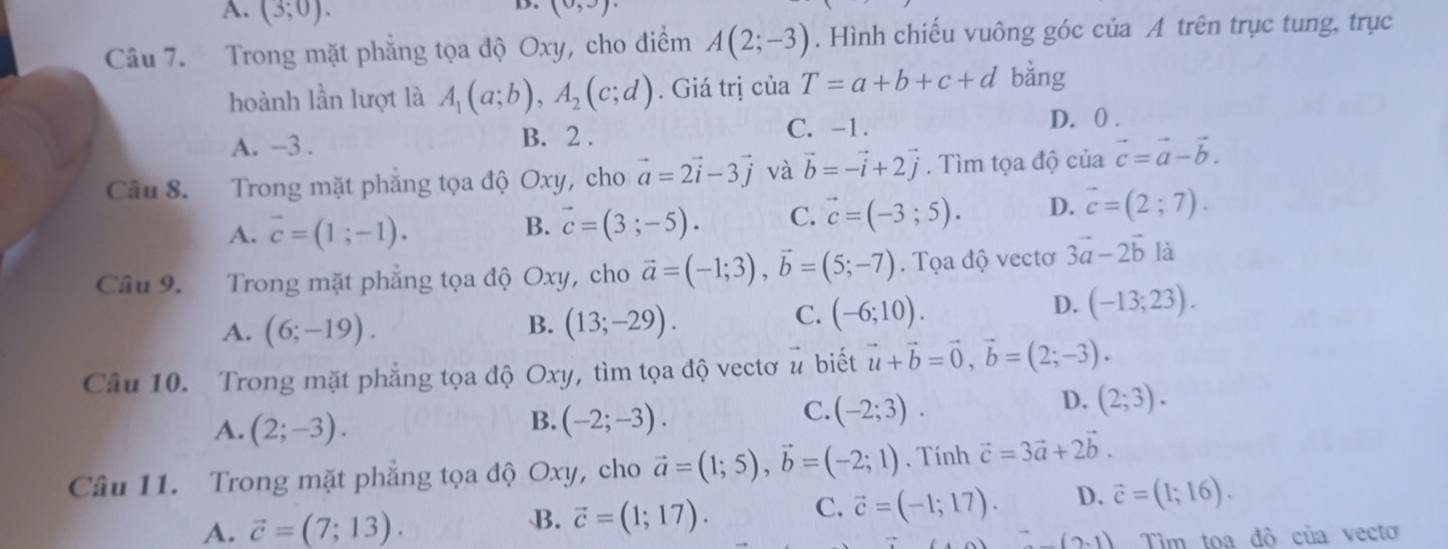 A. (3;0).
D. (0,3)
Câu 7. Trong mặt phẳng tọa độ Oxy, cho điểm A(2;-3). Hình chiếu vuông góc của A trên trục tung, trục
hoành lần lượt là A_1(a;b),A_2(c;d). Giá trị của T=a+b+c+d bǎng
A. −3 . B. 2 . C. -1.
D. 0 .
Câu 8. Trong mặt phẳng tọa độ Oxy, cho vector a=2vector i-3vector j và vector b=-vector i+2vector j. Tìm tọa độ của vector c=vector a-vector b.
A. vector c=(1;-1).
B. vector c=(3;-5). C. vector c=(-3;5). D. vector c=(2;7).
Câu 9. Trong mặt phẳng tọa độ Oxy, cho vector a=(-1;3),vector b=(5;-7). Tọa độ vectơ 3vector a-2vector bl
B.
A. (6;-19). (13;-29).
C. (-6;10).
D. (-13;23).
Câu 10. Trong mặt phẳng tọa độ Oxy, tìm tọa độ vectơ # biết vector u+vector b=vector 0,vector b=(2;-3).
B.
A. (2;-3). (-2;-3).
C. (-2;3).
D. (2;3).
Câu 11. Trong mặt phẳng tọa độ Oxy, cho vector a=(1;5),vector b=(-2;1). Tính vector c=3vector a+2vector b.
A. vector c=(7;13). vector c=(1;17). C. vector c=(-1;17). D. vector c=(1;16).
B.
(2,1) Tim toa độ của vecto