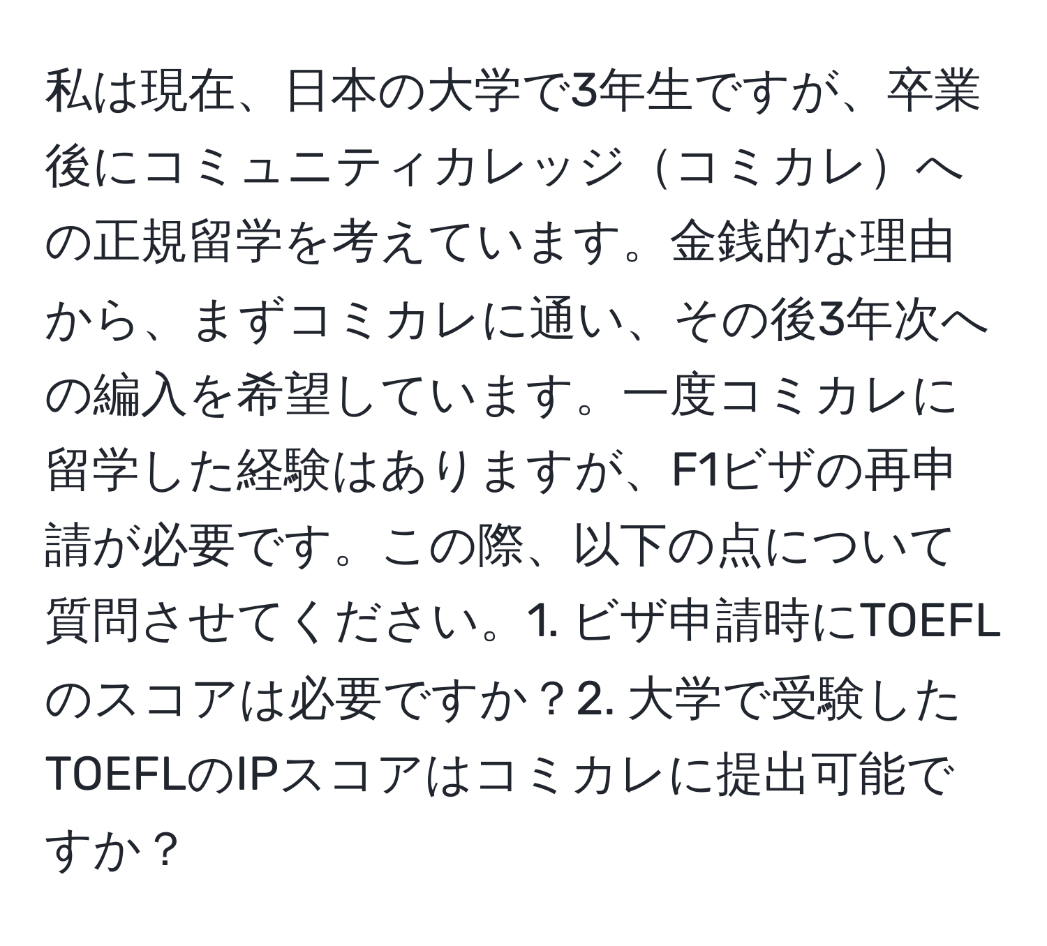 私は現在、日本の大学で3年生ですが、卒業後にコミュニティカレッジコミカレへの正規留学を考えています。金銭的な理由から、まずコミカレに通い、その後3年次への編入を希望しています。一度コミカレに留学した経験はありますが、F1ビザの再申請が必要です。この際、以下の点について質問させてください。1. ビザ申請時にTOEFLのスコアは必要ですか？2. 大学で受験したTOEFLのIPスコアはコミカレに提出可能ですか？