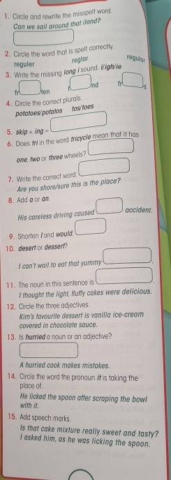 Circle and rewrite the misspelf word.
Can we sail around that iland?
2. Circle the word that is spelt correctly.
reguler
3. Write the missing long i sound. i/igh/ie reglar regular
_ □  nd d
fr □  en
4. Circle the correct plurals.
potatoes/potatos tos/toes
5. skip + ing = () 
6. Does tri in the word tricycle mean that it has
□  
one, two or three wheels?
7. Write the correct word. □ 
Are you shore/sure this is the place?
8. Add a or an □ accident.
His careless driving caused
9. Shorten I and would. _  
10. desert or dessert?
I can't wait to eat that yummy ,.. 
11. The noun in this sentence is _ (0,8, 
I thought the light, fluffy cakes were delicious.
12. Circle the three adjectives.
Kim's favourite dessert is vanilla ice-cream
covered in chocolate sauce.
13. Is hurried a noun or an adjective?
A hurried cook makes mistakes.
14. Circle the word the pronoun it is taking the
place of.
He licked the spoon after scraping the bowl
with it.
15. Add speech marks.
Is that cake mixture really sweet and tasty?
I asked him, as he was licking the spoon.