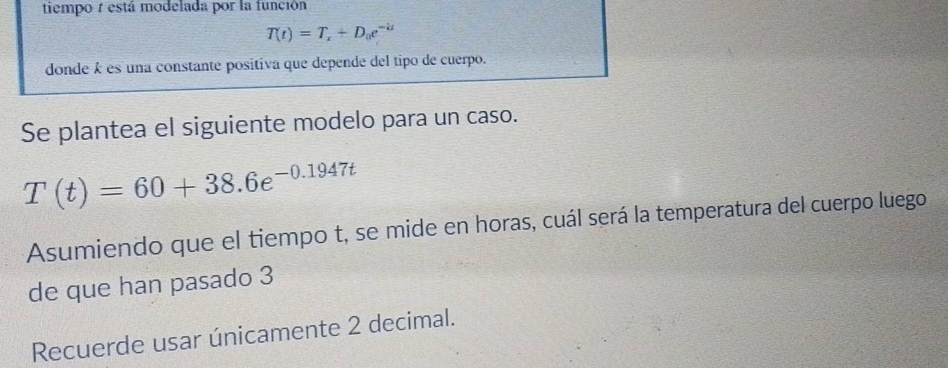 tiempo r está modelada por la función
T(t)=T_x+D_0e^(-kt)
donde k es una constante positiva que depende del tipo de cuerpo. 
Se plantea el siguiente modelo para un caso.
T(t)=60+38.6e^(-0.1947t)
Asumiendo que el tiempo t, se mide en horas, cuál será la temperatura del cuerpo luego 
de que han pasado 3 
Recuerde usar únicamente 2 decimal.