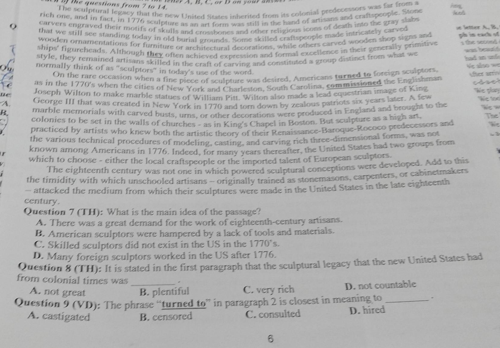 the questions from 7 to 14.   ner A. B. C. or D on your answ hag
The sculptural legacy that the new United States inherited from its colonial predecessors was far from a
rich one, and in fact, in 1776 sculpture as an art form was still in the hand of artisans and craftspeople. Stone ked
carvers engraved their motifs of skulls and crossbones and other religious icons of death into the gray slabs
that we still see standing today in old burial grounds. Some skilled craftspeople made intricately carved
le letter A, B.
wooden ornamentations for furniture or arehitectural decorations, while others carved wooden shop signs and ph in each of
ships' figureheads. Although they often achieved expression and formal excellence in their generally primitive 1 the second
was bead
style, they remained artisans skilled in the eraft of carving and constituted a group distinct from what we
had an md 
normally think of as "sculptors" in today's use of the word.
Aीटर भv
A
On the rare occasion when a fine piece of sculpture was desired, Americans turned to foreign sculptors, Ve also we
Fe as in the 1770's when the cities of New York and Charleston, South Carolina, commissioned the Englishman
cdael
ue Joseph Wilton to make marble statues of William Pitt. Wilton also made a lead equestrian image of King
We play
A. George III that was created in New York in 1770 and torn down by zealous patriots six years later. A few
We too
B. marble memorials with carved busts, urns, or other decorations were produced in England and brought to the
      
a colonies to be set in the walls of churches - as in King's Chapel in Boston. But sculpture as a high art,
The
I practiced by artists who knew both the artistic theory of their Renaissance-Baroque-Rococo predecessors and
the various technical procedures of modeling, casting, and carving rich three-dimensional forms, was not
L ②
r known among Americans in 1776. Indeed, for many years thereafter, the United States had two groups from
which to choose - either the local craftspeople or the imported talent of European sculptors.
The eighteenth century was not one in which powered sculptural conceptions were developed. Add to this
the timidity with which unschooled artisans - originally trained as stonemasons, carpenters, or cabinetmakers
- attacked the medium from which their sculptures were made in the United States in the late eighteenth
century.
Question 7 (TH): What is the main idea of the passage?
A. There was a great demand for the work of eighteenth-century artisans.
B. American sculptors were hampered by a lack of tools and materials.
C. Skilled sculptors did not exist in the US in the 1770's.
D. Many foreign sculptors worked in the US after 1776.
Question 8 (TH): It is stated in the first paragraph that the sculptural legacy that the new United States had
from colonial times was_
A. not great B. plentiful C. very rich D. not countable
Question 9 (VD): The phrase “turned to” in paragraph 2 is closest in meaning to_
.
A. castigated B. censored C. consulted D. hired
6