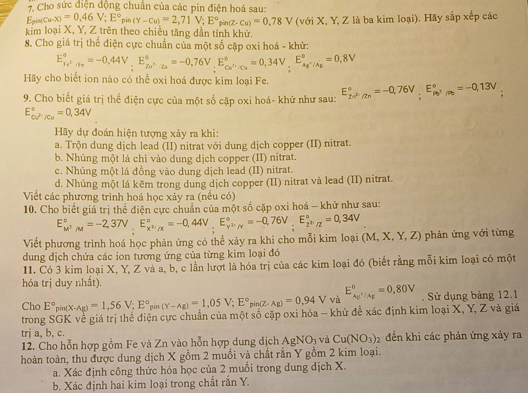 Cho sức điện động chuẩn của các pin điện hoá sau:
E_pin(Cu-X)=0,46V;E°pin(Y-cu)=2,71V;E°pin(Z-Cu)=0,78V (với X, Y, Z là ba kim loại). Hãy sắp xếp các
kim loại X, Y, Z trên theo chiều tăng dần tính khử.
8. Cho giá trị thế điện cực chuẩn của một số cặp oxi hoá - khử:
E_Fe^(2+)/Fe^0=-0,44V,E_Zn^(2+)/Zn^0=-0,76V,E_Cu^(2+)/Cu^0=0,34V,E_Ag^+/Ag^0=0,8V
Hãy cho biết ion nào có thể oxi hoá được kim loại Fe.
9. Cho biết giá trị thế điện cực của một số cặp oxi hoá- khử như sau: E_Zn^(2+)/Zn^circ =-0,76V,E_Pb^2/Pb^circ =-0,13V ,
E_cu^(2+)/cu^circ =0,34V
Hãy dự đoán hiện tượng xảy ra khi:
a. Trộn dung dịch lead (II) nitrat với dung dịch copper (II) nitrat.
b. Nhúng một lá chì vào dung dịch copper (II) nitrat.
c. Nhúng một lá đồng vào dung dịch lead (II) nitrat.
d. Nhúng một lá kẽm trong dung dịch copper (II) nitrat và lead (II) nitrat.
Viết các phương trình hoá học xảy ra (nếu có)
10. Cho biết giá trị thế điện cực chuẩn của một số cặp oxi hoá - khử như sau:
E_M^2/M^circ =-2,37V,E_x^2/x^circ =-0,44V,;E_Y^2/Y^circ =-0,76V;E_z^2^circ =0,34V
Viết phương trình hoá học phản ứng có thể xảy ra khi cho mỗi kim loại (M,X,Y,Z) phản ứng với từng
dung dịch chứa các ion tương ứng của từng kim loại đó
11. Có 3 kim loại X, Y, Z và a, b, c lần lượt là hóa trị của các kim loại đó (biết rằng mỗi kim loại có một
hóa trị duy nhất).
Cho E°_pin(X-Ag)=1,56V;E°_pin(Y-Ag)=1,05V;E°_pin(Z-Ag)=0,94V và E_Ay^+/Ag^0=0,80V. Sử dụng bảng 12.1
trong SGK về giá trị thế điện cực chuẩn của một số cặp oxi hóa - khử đề xác định kim loại X, Y, Z và giá
trị a, b, c.
12. Cho hỗn hợp gồm Fe và Zn vào hỗn hợp dung dịch AgNO_3 và Cu(NO_3)_2 đến khi các phản ứng xảy ra
hoàn toàn, thu được dung dịch X gồm 2 muối và chất rắn Y gồm 2 kim loại.
a. Xác định công thức hóa học của 2 muối trong dung dịch X.
b. Xác định hai kim loại trong chất rắn Y.