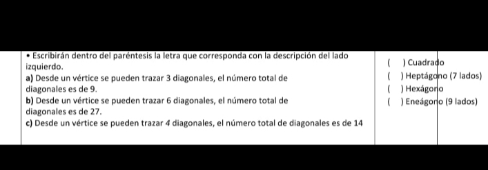 Escribirán dentro del paréntesis la letra que corresponda con la descripción del lado
izquierdo. ) Cuadrado

a) Desde un vértice se pueden trazar 3 diagonales, el número total de ) Heptágono (7 lados)
diagonales es de 9.  ) Hexágono
b) Desde un vértice se pueden trazar 6 diagonales, el número total de  ) Eneágono (9 lados)
diagonales es de 27.
c) Desde un vértice se pueden trazar 4 diagonales, el número total de diagonales es de 14