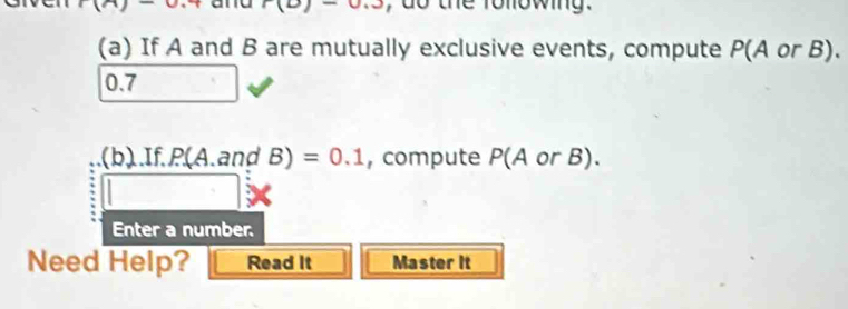 1 (b)-0.3 , do the following . 
(a) If A and B are mutually exclusive events, compute P(A or B).
0.7
(b).If. P(A.and B) =0.1 , compute P(A or B). 
Enter a number. 
Need Help? Read It Master it