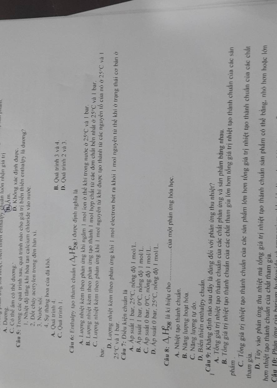 loi nột, biển thên cnthalpy chuận luôn nhận giá trị
A. Dương. B) Âm.
C. Có thể âm có thể dương.' D. Không xác định được.
Cầu 5: Trong các quá trình sau, quá trình nào cho giá trị biển thiên enthalpy là dương?
1. Nhiệt độ tăng khi hòa tan calcium chloride vào nước.
2. Đốt cháy acetylen trong đèn hàn xì.
3. Nước sôi.
4. Sự thăng hoa của đá khô.
A. Quá trình 4. B. Quá trình 3 và 4.
C. Quá trình 1. D. Quá trình 2 và 3.
Câu 6: Enthalpy tạo thành chuẩn ( ;) được định nghĩa là
A. Lượng nhiệt kèm theo phản ứng khi ngâm 1 mol ion ở thể khí trong nước ở 25°C và l bar.
B. Lượng nhiệt kèm theo phản ứng tạo thành 1 mol hợp chất từ các đơn chất bền nhất ở 25°C và l bar.
C. Lượng nhiệt kêm theo phản ứng khi 1 mol nguyên tử khí được tạo thành từ các nguyên tổ của nó ở
bar. 25°C và l
D. Lượng nhiệt kêm theo phản ứng khi 1 mol electron bứt ra khỏi 1 mol nguyên tử thể khí ở trạng thái cơ bản ở
25°C và I bar.
Câu 7: Điều kiện chuẩn là
A. Áp suất 1 bar. 25°C nồng độ 1 mol/L.
B. Áp suất 1 bar, 0°C *, nồng độ 1 mol/L.
C. Áp suất 0 bar. 0°C , nồng độ 1 mol/L.
D. Áp suất 0 bar. 25°C nông độ 1 mol/L.
Câu 8: -1_(298)^0 là kí hiệu cho _của một phản ứng hóa học.
A. Nhiệt tạo thành chuẩn.
B. Năng lượng hoạt hóa.
C. Năng lượng tự do.
D. Biến thiên enthalpy chuẩn.
Cầu 9: Khẳng định nào sau đây là đúng đối với phản ứng thu nhiệt?
A. Tổng giá trị nhiệt tạo thành chuẩn của các chất phản ứng và sản phẩm bằng nhau.
B. Tổng giá trị nhiệt tạo thành chuẩn của các chất tham gia lớn hơn tổng giá trị nhiệt tạo thành chuẩn của các sản
phẩm .
C. Tổng giá trị nhiệt tạo thành chuẩn của các sản phẩm lớn hơn tổng giá trị nhiệt tạo thành chuẩn của các chất
tham gia.
D. Tùy vào phản ứng thu nhiệt mà tổng giá trị nhiệt tạo thành chuẩn sản phẩm có thể bằng, nhỏ hơn hoặc lớn
hơn nhiệt tạo thành chuẩn của chất tham gia.
Câu 10: Phản ứng của barium