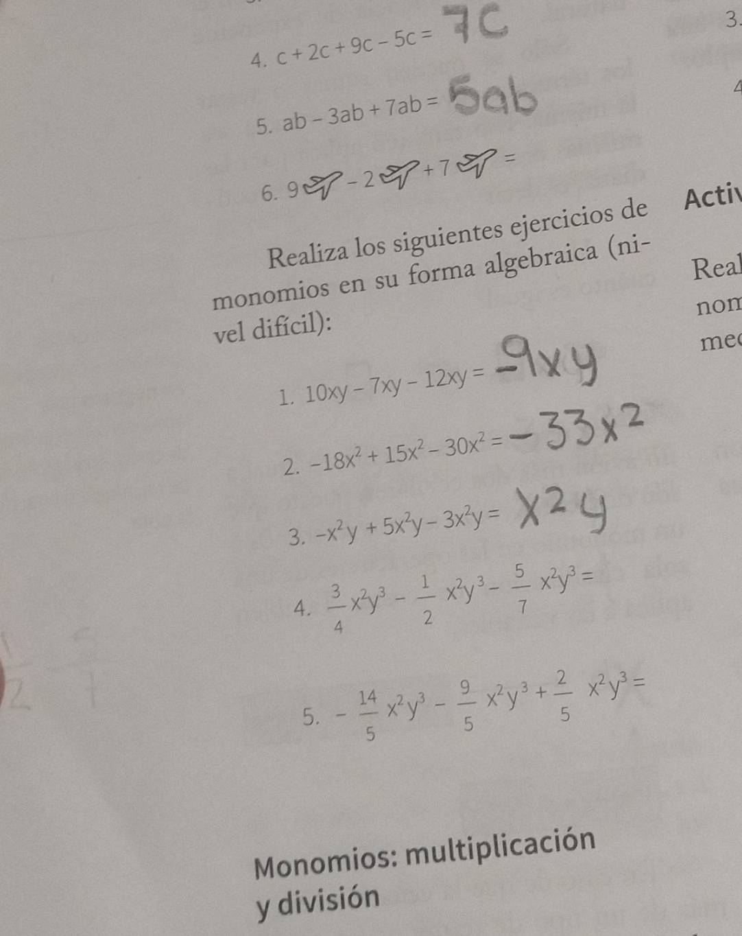 c+2c+9c-5c=
5. ab-3ab+7ab=
6.9 - 2 +7
Realiza los siguientes ejercicios de 7 Activ 
Real 
monomios en su forma algebraica (ni- 
vel difícil): 
non 
me 
1. 10xy-7xy-12xy=
2. -18x^2+15x^2-30x^2=
3. -x^2y+5x^2y-3x^2y=
4.  3/4 x^2y^3- 1/2 x^2y^3- 5/7 x^2y^3=
5. - 14/5 x^2y^3- 9/5 x^2y^3+ 2/5 x^2y^3=
Monomios: multiplicación 
y división