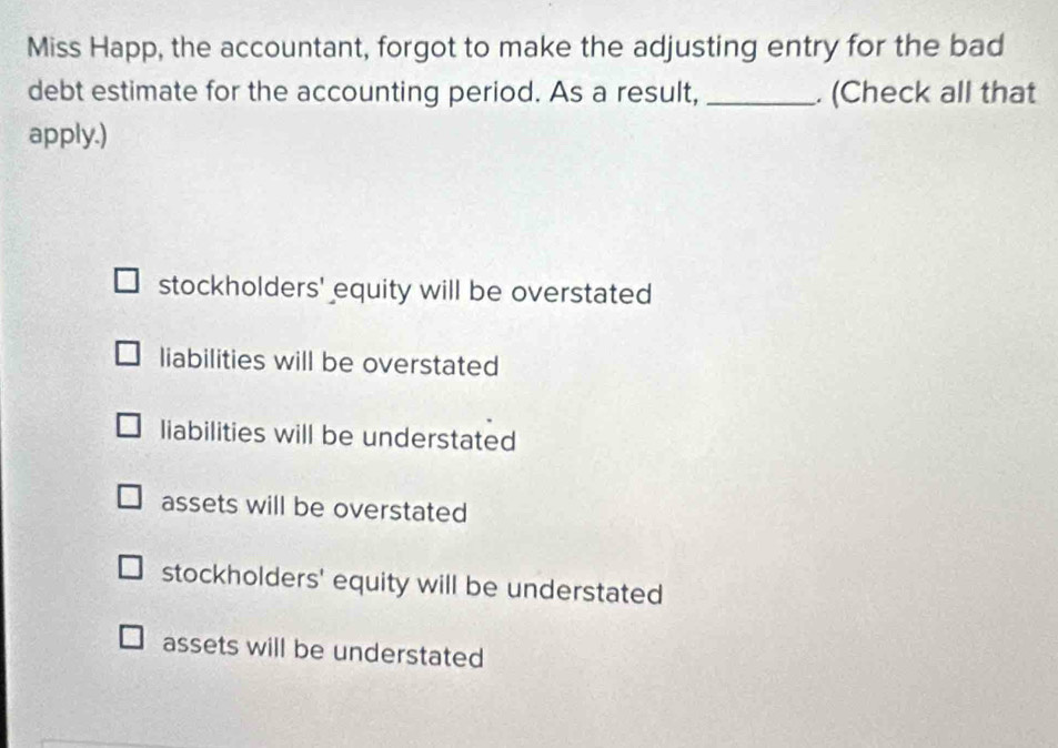 Miss Happ, the accountant, forgot to make the adjusting entry for the bad
debt estimate for the accounting period. As a result, _. (Check all that
apply.)
stockholders' equity will be overstated
liabilities will be overstated
liabilities will be understated
assets will be overstated
stockholders' equity will be understated
assets will be understated