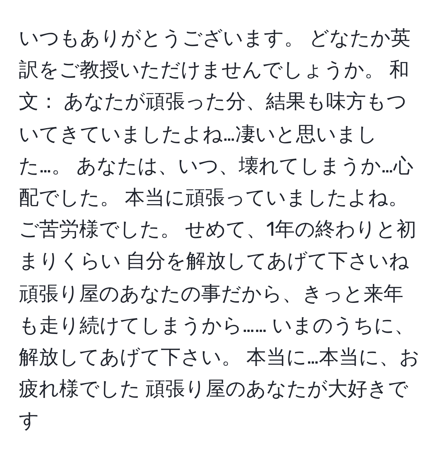 いつもありがとうございます。 どなたか英訳をご教授いただけませんでしょうか。 和文： あなたが頑張った分、結果も味方もついてきていましたよね…凄いと思いました…。 あなたは、いつ、壊れてしまうか…心配でした。 本当に頑張っていましたよね。 ご苦労様でした。 せめて、1年の終わりと初まりくらい 自分を解放してあげて下さいね 頑張り屋のあなたの事だから、きっと来年も走り続けてしまうから…… いまのうちに、解放してあげて下さい。 本当に…本当に、お疲れ様でした 頑張り屋のあなたが大好きです