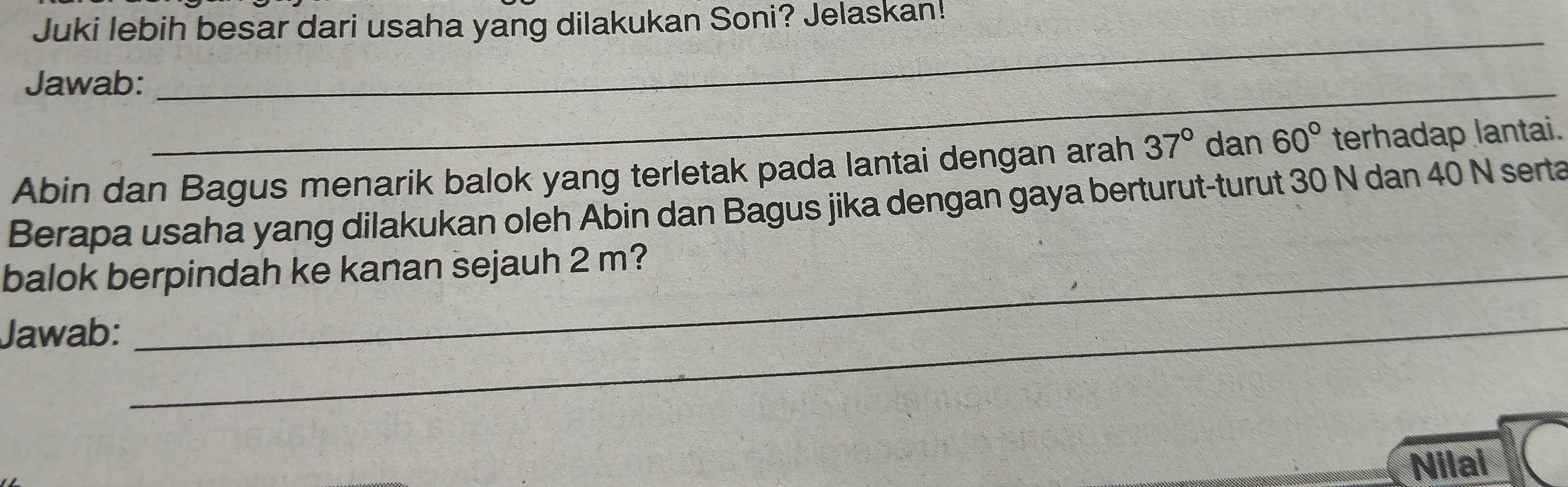 Juki lebih besar dari usaha yang dilakukan Soni? Jelaskan! 
Jawab:_ 
_
Abin dan Bagus menarik balok yang terletak pada lantai dengan arah 37° dan 60° terhadap lantai. 
Berapa usaha yang dilakukan oleh Abin dan Bagus jika dengan gaya berturut-turut 30 N dan 40 N serta 
balok berpindah ke kanan sejauh 2 m? 
Jawab: 
_ 
Nilai