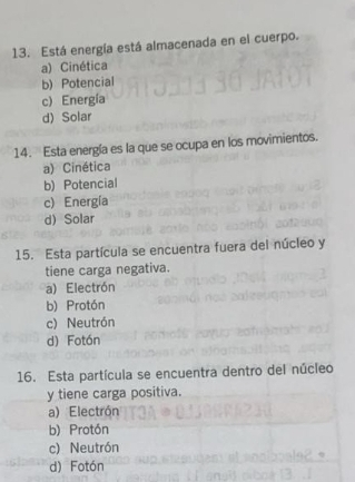 Está energía está almacenada en el cuerpo.
a) Cinética
b) Potencial
c) Energía
d) Solar
14. Esta energía es la que se ocupa en los movimientos.
a) Cinética
b) Potencial
c) Energía
d) Solar
15. Esta partícula se encuentra fuera del núcleo y
tiene carga negativa.
a) Electrón
b) Protón
c) Neutrón
d) Fotón
16. Esta partícula se encuentra dentro del núcleo
y tiene carga positiva.
a) Electrón
b) Protón
c) Neutrón
d) Fotón