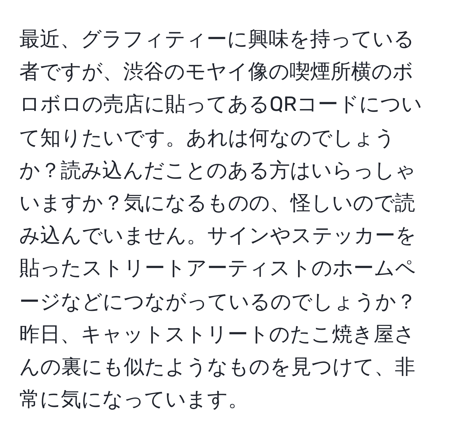 最近、グラフィティーに興味を持っている者ですが、渋谷のモヤイ像の喫煙所横のボロボロの売店に貼ってあるQRコードについて知りたいです。あれは何なのでしょうか？読み込んだことのある方はいらっしゃいますか？気になるものの、怪しいので読み込んでいません。サインやステッカーを貼ったストリートアーティストのホームページなどにつながっているのでしょうか？昨日、キャットストリートのたこ焼き屋さんの裏にも似たようなものを見つけて、非常に気になっています。