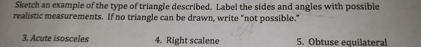 Sketch an example of the type of triangle described. Label the sides and angles with possible 
realistic measurements. If no triangle can be drawn, write “not possible.” 
3. Acute isosceles 4. Right scalene 5. Obtuse equilateral
