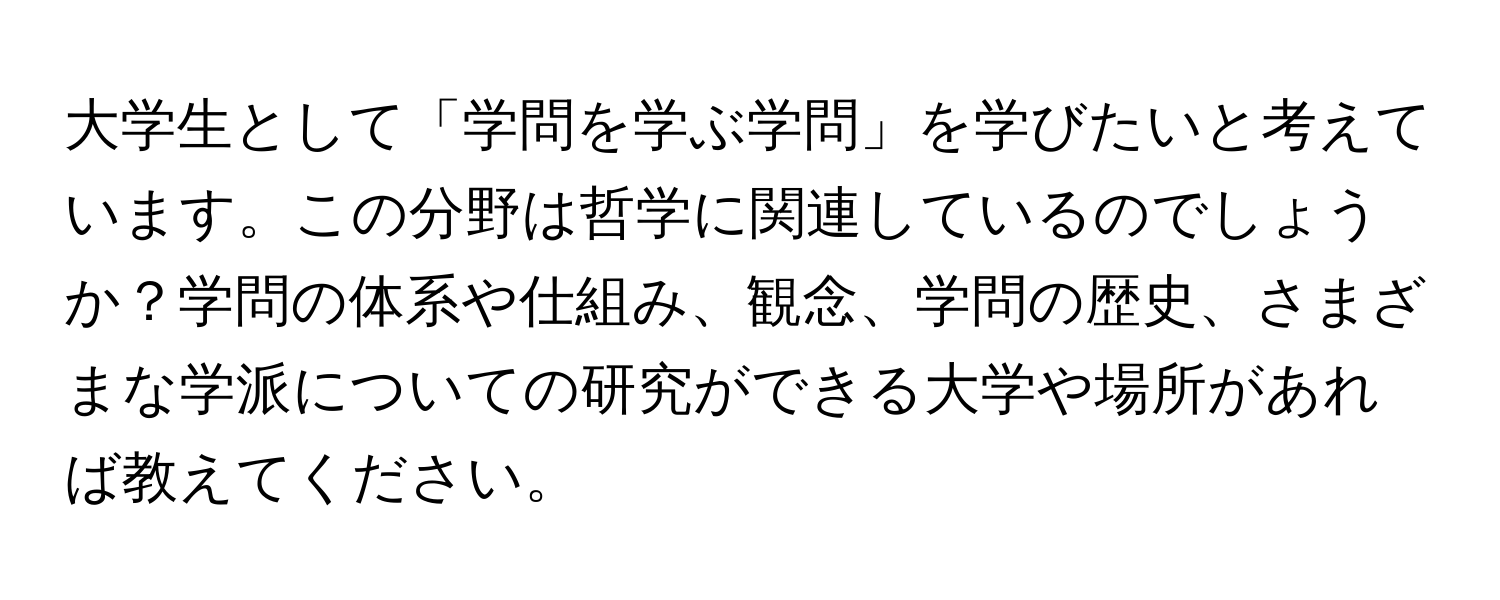 大学生として「学問を学ぶ学問」を学びたいと考えています。この分野は哲学に関連しているのでしょうか？学問の体系や仕組み、観念、学問の歴史、さまざまな学派についての研究ができる大学や場所があれば教えてください。