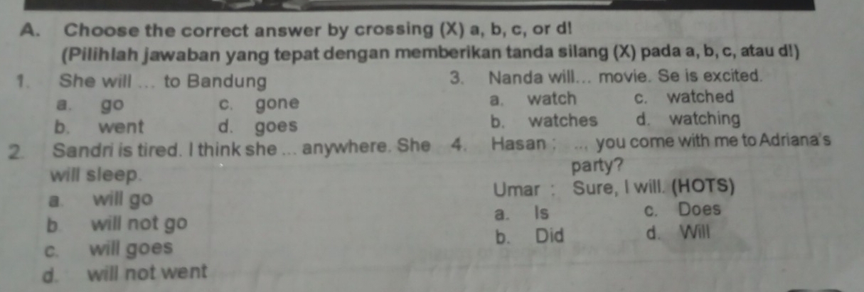 Choose the correct answer by crossing (X) a, b, c, or d!
(Pilihlah jawaban yang tepat dengan memberikan tanda silang (X) pada a, b, c, atau d!)
1. She will ... to Bandung 3. Nanda will... movie. Se is excited.
a. go c. gone a. watch c. watched
b. went d. goes b. watches d. watching
2. Sandri is tired. I think she ... anywhere. She 4. Hasan ; .. you come with me to Adriana's
will sleep. party?
a. will go Umar : Sure, I will. (HOTS)
a. Is
b will not go c. Does
b. Did d. Will
c. will goes
d. will not went