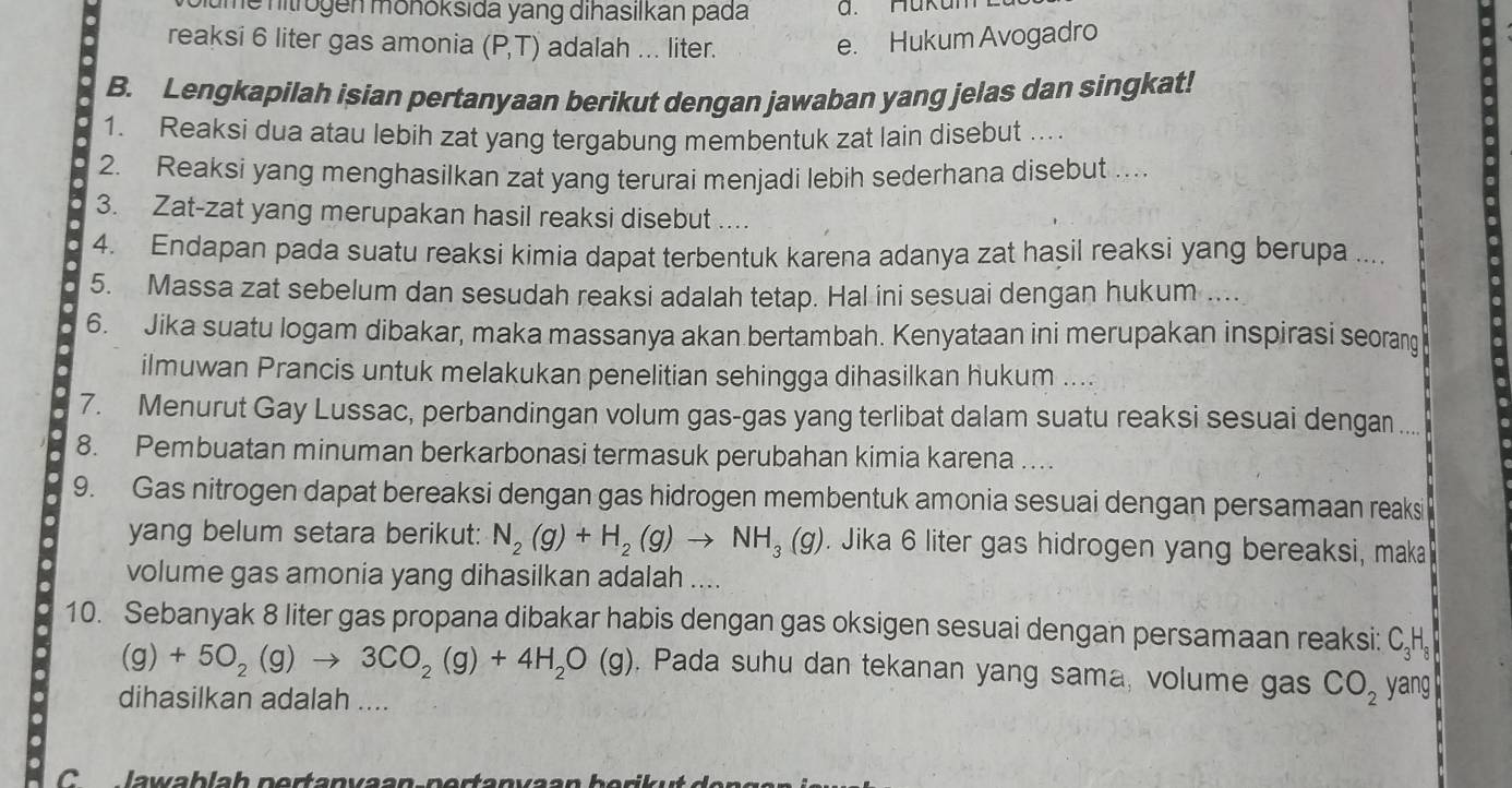 ume hitrogen möhoksida yang dihasılkan pada a. Hukun
reaksi 6 liter gas amonia (P,T) adalah ... liter.
e. Hukum Avogadro
B. Lengkapilah isian pertanyaan berikut dengan jawaban yang jelas dan singkat!
1. Reaksi dua atau lebih zat yang tergabung membentuk zat lain disebut ...
2. Reaksi yang menghasilkan zat yang terurai menjadi lebih sederhana disebut ..
3. Zat-zat yang merupakan hasil reaksi disebut ....
4. Endapan pada suatu reaksi kimia dapat terbentuk karena adanya zat hasil reaksi yang berupa ....
5. Massa zat sebelum dan sesudah reaksi adalah tetap. Hal ini sesuai dengan hukum ....
6. Jika suatu logam dibakar, maka massanya akan bertambah. Kenyataan ini merupakan inspirasi seorang
ilmuwan Prancis untuk melakukan penelitian sehingga dihasilkan hukum ....
7. Menurut Gay Lussac, perbandingan volum gas-gas yang terlibat dalam suatu reaksi sesuai dengan
8. Pembuatan minuman berkarbonasi termasuk perubahan kimia karena ....
9. Gas nitrogen dapat bereaksi dengan gas hidrogen membentuk amonia sesuai dengan persamaan reaksi
yang belum setara berikut: N_2(g)+H_2(g)to NH_3(g). Jika 6 liter gas hidrogen yang bereaksi, maka
volume gas amonia yang dihasilkan adalah ....
10. Sebanyak 8 liter gas propana dibakar habis dengan gas oksigen sesuai dengan persamaan reaksi: C₂H₂
(g)+5O_2(g)to 3CO_2(g)+4H_2O(g). Pada suhu dan tekanan yang sama, volume gas CO_2 yang
dihasilkan adalah ....
C     lawablah portanvaan portanvaan borikut