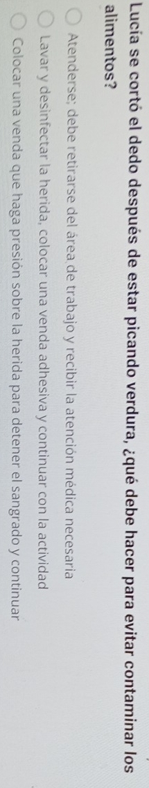 Lucía se cortó el dedo después de estar picando verdura, ¿qué debe hacer para evitar contaminar los
alimentos?
Atenderse; debe retirarse del área de trabajo y recibir la atención médica necesaria
Lavar y desinfectar la herida, colocar una venda adhesiva y continuar con la actividad
Colocar una venda que haga presión sobre la herida para detener el sangrado y continuar