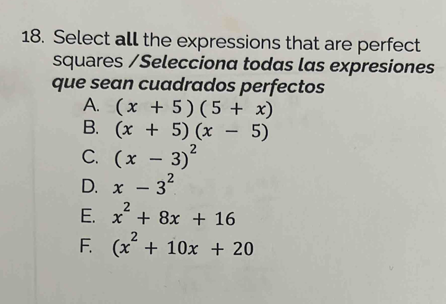 Select all the expressions that are perfect
squares /Selecciona todas las expresiones
que sean cuadrados perfectos
A. (x+5)(5+x)
B. (x+5)(x-5)
C. (x-3)^2
D. x-3^2
E. x^2+8x+16
F. (x^2+10x+20