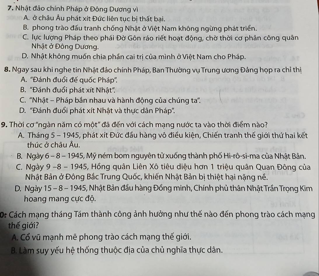 Nhật đảo chính Pháp ở Đông Dương vì
A. ở châu Âu phát xít Đức liên tục bị thất bại.
B. phong trào đấu tranh chống Nhật ở Việt Nam không ngừng phát triển.
C. lực lượng Pháp theo phái Đờ Gôn ráo riết hoạt động, chờ thời cơ phản công quân
Nhật ở Đông Dương.
D. Nhật không muốn chia phần cai trị của mình ở Việt Nam cho Pháp.
8. Ngay sau khi nghe tin Nhật đảo chính Pháp, Ban Thường vụ Trung ương Đảng họp ra chỉ thị
A. ''Đánh đuổi đế quốc Pháp''.
B. “Đánh đuổi phát xít Nhật”.
C. ''Nhật - Pháp bắn nhau và hành động của chúng ta''.
D. ''Đánh đuổi phát xít Nhật và thực dân Pháp''.
9. Thời cơ "ngàn năm có một” đã đến với cách mạng nước ta vào thời điểm nào?
A. Tháng 5 - 1945, phát xít Đức đầu hàng vô điều kiện, Chiến tranh thế giới thứ hai kết
thúc ở châu Âu.
B. Ngày 6 - 8 - 1945, Mỹ ném bom nguyên tử xuống thành phố Hi-rô-si-ma của Nhật Bản.
C. Ngày 9 -8 - 1945, Hồng quân Liên Xô tiêu diệu hơn 1 triệu quân Quan Đông của
Nhật Bản ở Đông Bắc Trung Quốc, khiến Nhật Bản bị thiệt hại nặng nề.
D. Ngày 15 - 8 - 1945, Nhật Bản đầu hàng Đồng minh, Chính phủ thân Nhật Trần Trọng Kim
hoang mang cực độ.
0: Cách mạng tháng Tám thành công ảnh hưởng như thế nào đến phong trào cách mạng
thế giới?
A. Cổ vũ mạnh mẽ phong trào cách mạng thế giới.
B. Làm suy yếu hệ thống thuộc địa của chủ nghĩa thực dân.