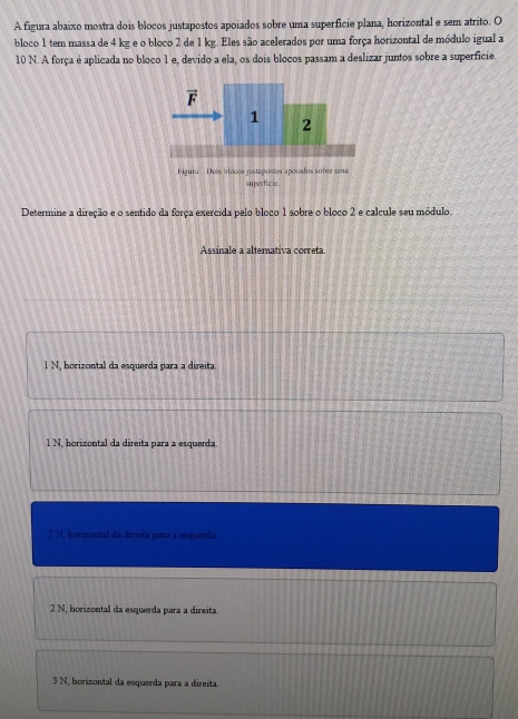 A figura abaixo mostra dois blocos justapostos apoiados sobre uma superficie plana, horizontal e sem atrito. O
bloco 1 tem massa de 4 kg e o bloco 2 de 1 kg. Eles são acelerados por uma força horizontal de módulo igual a
10 N. A força é aplicada no bloco 1 e, devido a ela, os dois blocos passam a deslizar juntos sobre a superficie.
Determine a direção e o sentido da força exercida pelo bloco 1 sobre o bloco 2 e calcule seu módulo.
Assinale a alternativa correta
l N, horizontal da esquerda para a direita.
1 N. horizontal da direita para a esquerda
2 N, horizontal da direita para a esquerda
2 N, horizontal da esquerda para a direita.
3 N, horizontal da esquerda para a direita.