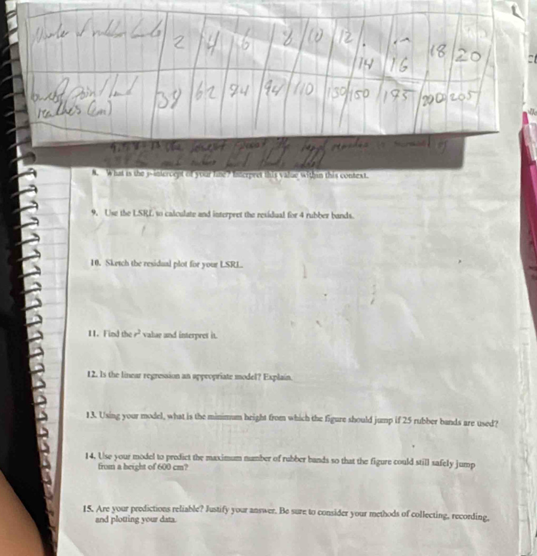 What is the 3 -intercent of your fime? Interpret this value within this context. 
9. Use the LSRL to calculate and interpret the residual for 4 rubber bands. 
10. Sketch the residual plot for your LSRL. 
11. Find the r^2 value and interpret it. 
12. Is the linear regression an appropriate model? Explain. 
13. Using your model, what is the minimum beight from which the figure should jump if 25 rubber bands are used? 
14. Use your model to predict the maximum number of rubber bands so that the figure could still safely jump 
from a height of 600 cm? 
15. Are your predictions reliable? Justify your answer. Be sure to consider your methods of collecting, recording, 
and plotting your data.