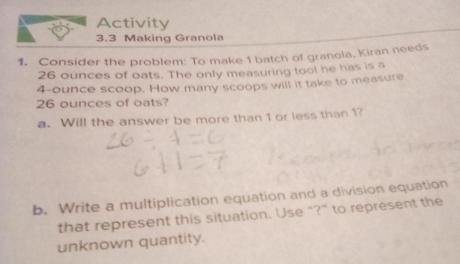 Activity 
3.3 Making Granola 
1. Consider the problem: To make 1 batch of granola, Kiran needs
26 ounces of oats. The only measuring tool he has is a
4-ounce scoop. How many scoops will it take to measure
26 ounces of oats? 
a. Will the answer be more than 1 or less than 1? 
b. Write a multiplication equation and a division equation 
that represent this situation. Use “?” to represent the 
unknown quantity.