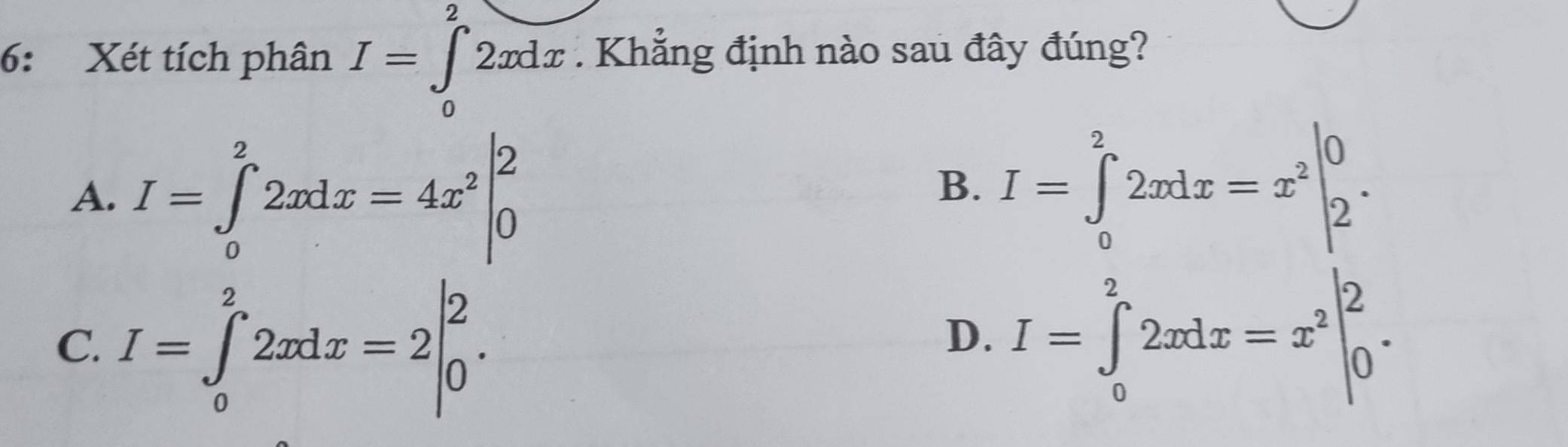 6: Xét tích phân I=∈tlimits _0^(22xdx. Khẳng định nào sau đây đúng?
A. I=∈tlimits _0^22xdx=4x^2)|_0^(2
B. I=∈tlimits _0^22xdx=x^2)|_2^(0.
C. I=∈tlimits _0^22xdx=2beginvmatrix) 2 0endpmatrix.
D. I=∈tlimits _0^(22xdx=x^2)|_0^2.