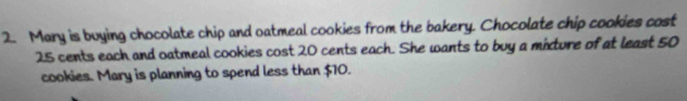 Mary is buying chocolate chip and oatmeal cookies from the bakery. Chocolate chip cookies cost
25 cents each and oatmeal cookies cost 20 cents each. She wants to buy a mixture of at least 50
cookies. Mary is planning to spend less than $10.